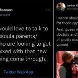 Missoulian reporter Jordan Hansen solicits positive feedback from parents regarding vaccine for puff piece on child vaccinations saying "all" parents "pretty excited." Missoulian reporter Jordan Hansen solicits positive feedback from parents regarding vaccine for puff piece on child vaccinations saying "all" parents "pretty excited."